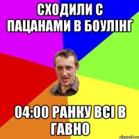 сходили с пацанами в боулінг 04:00 ранку всі в гавно