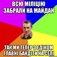 Всю міліцію забрали на майдан так ми тепер з Едіком главні бандіти на селі