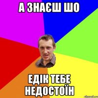 а знаєш шо Едік тебе недостоїн