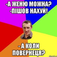 -а Женю можна? -пішов нахуй! - а коли повернеця?