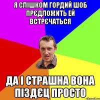 Я слішком гордий шоб прєдложить ей встрєчаться да і страшна вона піздєц просто