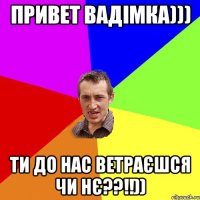 Привет Вадімка))) ти до нас ветраєшся чи нє??!!))