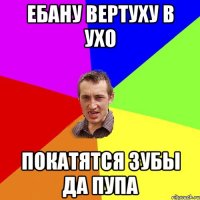 Ебану вертуху в ухо покатятся зубы да пупа