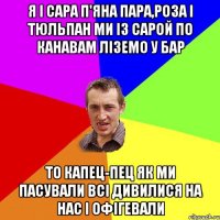 Я і Сара п'яна пара,роза і тюльпан Ми із Сарой по канавам ліземо у бар То капец-пец як ми пасували всі дивилися на нас і офігевали