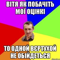 вітя як побачіть мої оцінкі то одной вєртухой не обійдеться