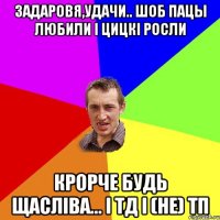 задаровя,удачи.. шоб пацы любили і цицкі росли крорче будь щасліва... і тд і (не) ТП