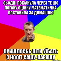 сьодні псіханула через те шо погану оцінку математичка поставила за домашню пришлосьь піти уїбать з ноогі сашу-парашу