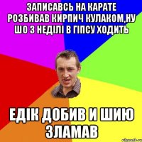 записавсь на карате розбивав кирпич кулаком,ну шо 3 неділі в гіпсу ходить едік добив и шию зламав