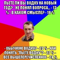 Пьете ли вы водку на Новый год? - Не понял вопроса... - 13 % - В каком смысле? - 18 % - Обычную водку? - 23 % - Как понять "пьете водку"? - 22 % - Все вышеперечисленное - 24 %