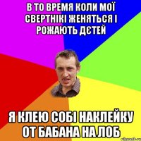 В ТО ВРЕМЯ КОЛИ МОЇ СВЕРТНІКІ ЖЕНЯТЬСЯ І РОЖАЮТЬ ДЄТЕЙ Я КЛЕЮ СОБІ НАКЛЕЙКУ ОТ БАБАНА НА ЛОБ