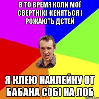 В ТО ВРЕМЯ КОЛИ МОЇ СВЕРТНІКІ ЖЕНЯТЬСЯ І РОЖАЮТЬ ДЄТЕЙ Я КЛЕЮ НАКЛЕЙКУ ОТ БАБАНА СОБІ НА ЛОБ