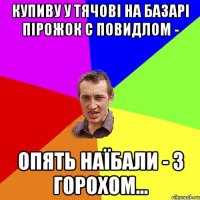 купиву у Тячові на базарі пірожок с повидлом - опять наїбали - з горохом...