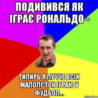 подивився як іграє рональдо - типирь я лучче всіх малолєток іграю у фудбол...