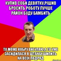 купив соби девятку,рішив бросить роботу лучше район буду бамбить та може кобру вигуляю,а то уже засидилася в штанах,шипить на всіх подряд