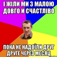 І жіли ми з малою довго и счастліво пока не надоїли друг друге через месяц