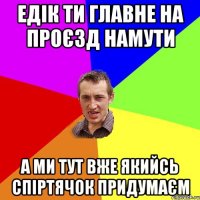 Едiк ти главне на проЄзд намути а ми тут вже якийсь спiртячок придумаЄм