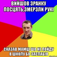 Вийшов зранку посцять,змерзли рукі сказав мамці шо не пойду в школу бо заслабів