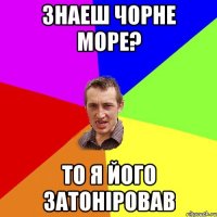 знаеш чорне море? то я його затонiровав