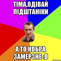 Тiма,одiвай пiдштанiки а то кобра замерзне :D