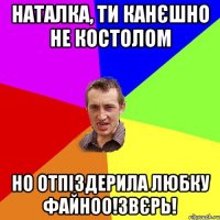 Наталка, ти канєшно не костолом но отпіздерила любку файноо!звєрь!