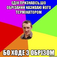 ЕДІК ПРИЗНАВСЬ,ШО ОБРІЗАНИЙ НАЗИВАЮ ЙОГО ТЄРМІНАТОРОМ БО ХОДЕ З ОБРІЗОМ