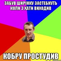 забув ширінку застебнуть коли з хати виходив кобру простудив