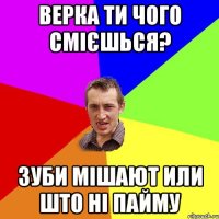 Верка ти чого смієшься? зуби мішают или што ні пайму