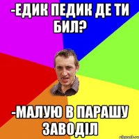 -Едик педик де ти бил? -Малую в парашу заводіл