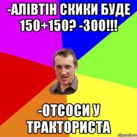 -алівтін скики буде 150+150? -300!!! -отсоси у тракториста