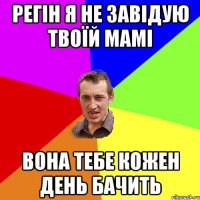 РЕГІН Я НЕ ЗАВІДУЮ ТВОЇЙ МАМІ ВОНА ТЕБЕ КОЖЕН ДЕНЬ БАЧИТЬ