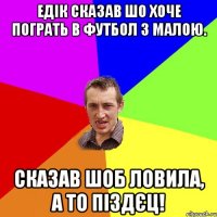 Едік сказав шо хоче пограть в Футбол з малою. Сказав шоб ловила, а то піздєц!