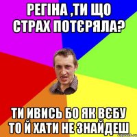 РЕГІНА ,ТИ ЩО СТРАХ ПОТЄРЯЛА? ТИ ИВИСЬ БО ЯК ВЄБУ ТО Й ХАТИ НЕ ЗНАЙДЕШ