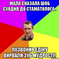 Мала сказала шоб сходив до стаматолога.. позвонив Едіку Вирвали зуб мудрості!