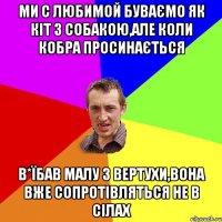 ми с любимой буваємо як кіт з собакою,але коли кобра просинається в*їбав малу з вертухи,вона вже сопротівляться не в сілах