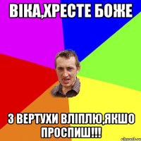 Віка,хресте Боже з вертухи вліплю,якшо проспиш!!!