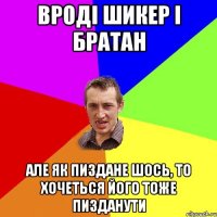 Вроді Шикер і братан але як пиздане шось, то хочеться його тоже пизданути