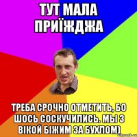 тут мала приїжджа треба срочно отметить, бо шось соскучились. Мы з Вiкой бiжим за бухлом)