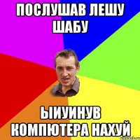 послушав Лешу Шабу ыиуинув компютера нахуй