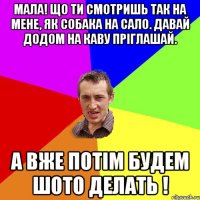 МАЛА! ЩО ТИ СМОТРИШЬ ТАК НА МЕНЕ, ЯК СОБАКА НА САЛО. ДАВАЙ ДОДОМ НА КАВУ ПРІГЛАШАЙ. А ВЖЕ ПОТІМ БУДЕМ ШОТО ДЕЛАТЬ !