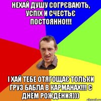 нехай душу согрєвають, успіх и счестьє постоянно!!! і хай тебе отягощає тольки груз бабла в карманах!!! С ДНЁМ РОЖДЕНИЯ)))