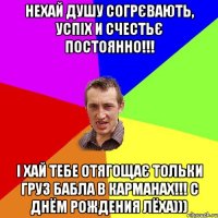 нехай душу согрєвають, успіх и счестьє постоянно!!! і хай тебе отягощає тольки груз бабла в карманах!!! С ДНЁМ РОЖДЕНИЯ ЛЁХА)))