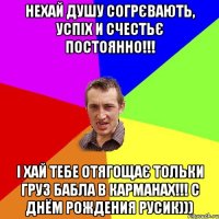 нехай душу согрєвають, успіх и счестьє постоянно!!! і хай тебе отягощає тольки груз бабла в карманах!!! С ДНЁМ РОЖДЕНИЯ РУСИК)))