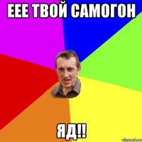 еее твой самогон яд!!