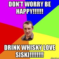 Don't worry Be happy!!!!!! Drink whisky Love siski!!!!!!!!