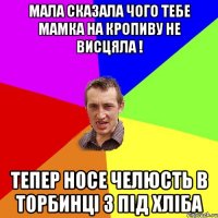 Мала сказала чого тебе мамка на кропиву не висцяла ! Тепер носе челюсть в торбинці з під хліба