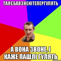 таяєбавзнеютепергулять а вона звоне, і каже пашлі гулять