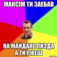 Максім ти заебав на майдане пизда а ти ржеш