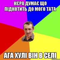 кєра думає що підкотить до мого тата ага хулі він в селі