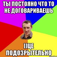 ТЫ ПОСТОЯНО ЧТО ТО НЕ ДОГОВАРИВАЕШЬ ))ЦЕ ПОДОЗРЫТЕЛЬНО