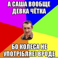 а Саша вообще девка чётка бо колеса не употрібляе) вроде